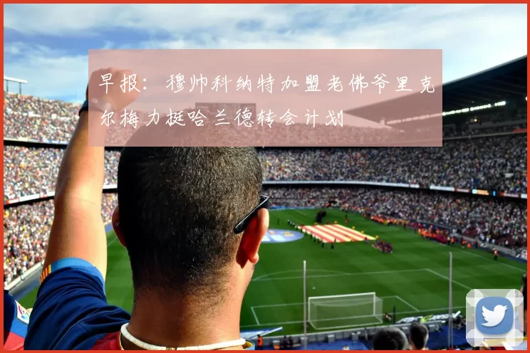 早报：穆帅科纳特加盟老佛爷里克尔梅力挺哈兰德转会计划