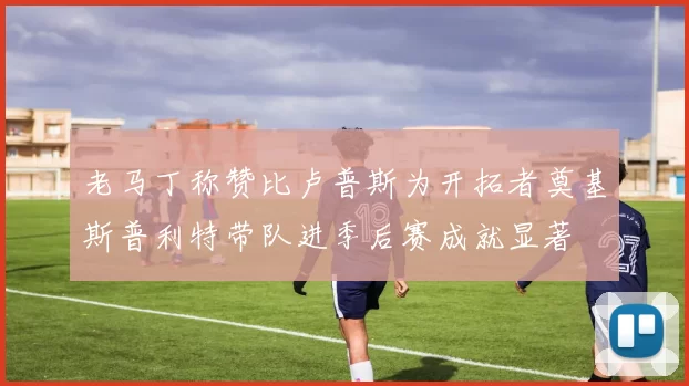 老马丁称赞比卢普斯为开拓者奠基斯普利特带队进季后赛成就显著