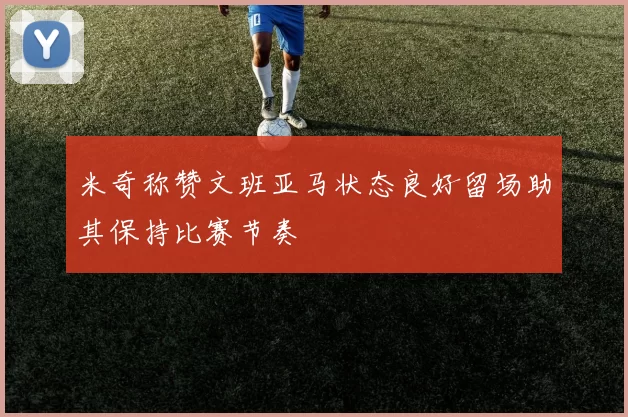 米奇称赞文班亚马状态良好留场助其保持比赛节奏