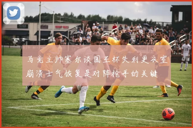 马竞主帅塞尔谈国王杯失利更衣室崩溃士气恢复是对阵枪手的关键