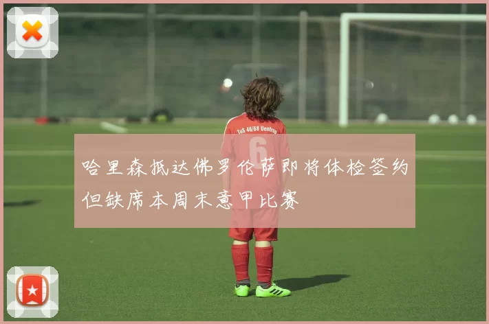 哈里森抵达佛罗伦萨即将体检签约但缺席本周末意甲比赛