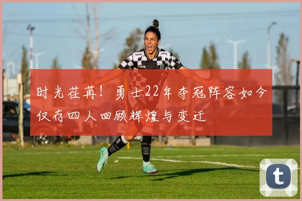 时光荏苒！勇士22年夺冠阵容如今仅存四人回顾辉煌与变迁