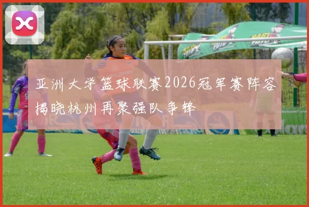 亚洲大学篮球联赛2026冠军赛阵容揭晓杭州再聚强队争锋