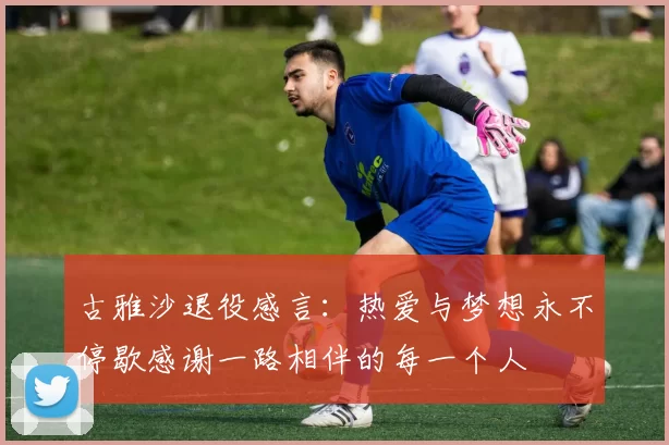 古雅沙退役感言：热爱与梦想永不停歇感谢一路相伴的每一个人