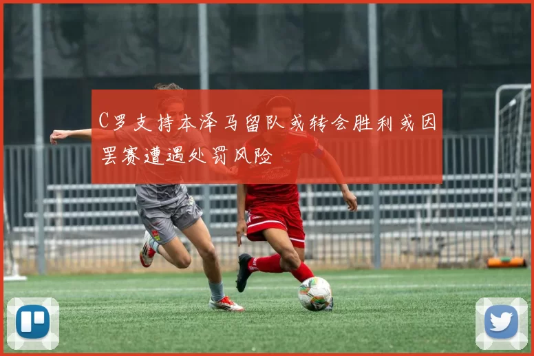 C罗支持本泽马留队或转会胜利或因罢赛遭遇处罚风险