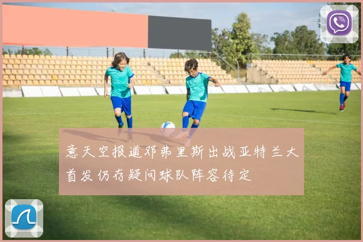 意天空报道邓弗里斯出战亚特兰大首发仍存疑问球队阵容待定
