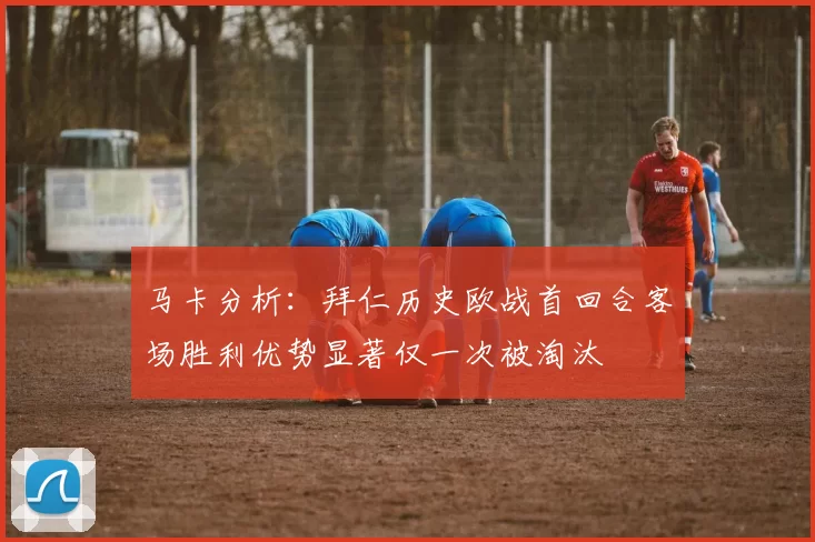 马卡分析：拜仁历史欧战首回合客场胜利优势显著仅一次被淘汰